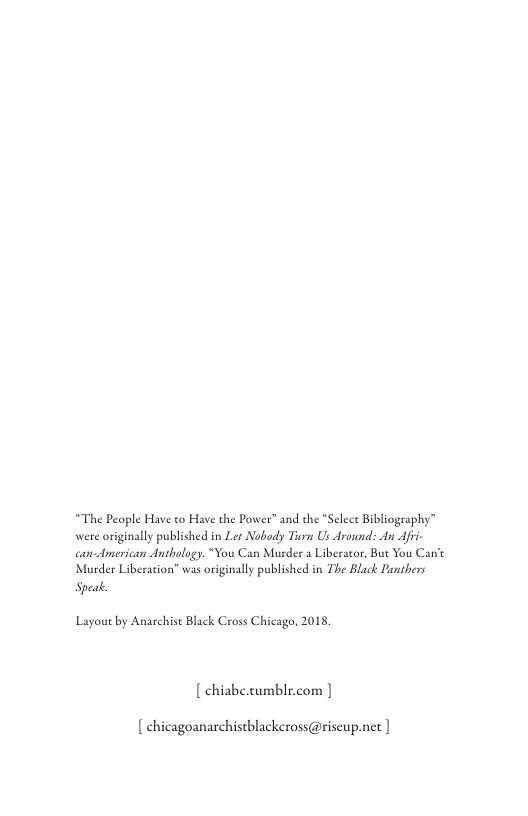 “The People Have to Have the Power” and the "Select Bibliography™ were originally published in Ler Nobody Turn Us Around: An Afi- can-American Anthology. “You Can Murder a Liberator, But You Can’e Murder Liberation” was originally published in The Black Panthers Speak.  Layout by Anarchise Black Cross Chicago, 2015  [ chiabe.cumblr.com |  [ chicagoanarchistblackeross@riscupunet | 